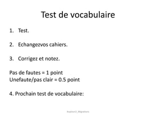 Test de vocabulaire
1. Test.

2. Echangezvos cahiers.

3. Corrigez et notez.

Pas de fautes = 1 point
Unefaute/pas clair = 0.5 point

4. Prochain test de vocabulaire:

                        Aoption3_Migrations
 