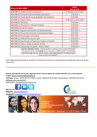 Nome do Mini-MBA
LISBOA
Data de Inicio
MINI-MBA em Análise Financeira de Empresas 15-06-2015 e a 27-07-2015
MINI-MBA de Trading de Produtos Refinados e Gás Natural 15-06-2015
MINI-MBA em Gestão das Normas da Qualidade, SHT e Ambiente 15-06-2015
Mini-MBA em Project Finance 15-06-2015 e a 27-07-2015
MINI-MBA em Marketing 22-06-2015
MINI-MBA em Planeamento e Controlo de Gestão 22-06-2015
MINI-MBA de Gestão de Projetos 29-06-2015
MINI-MBA de Engenharia do Petróleo e da Gestão Ambiental 06-07-2015
MINI-MBA de Planeamento de Eventos e Otimização de Viagens 13-07-2015
MINI-MBA de Comunicação e Escrita Eficaz 20-07-2015
MINI-MBA de Gestão de Recursos Humanos 03-08-2015
MINI-MBA de Especialização em Segurança e Higiene no Trabalho 10-08-2015
MINI-MBA de Análise e Gestão de Seguros não Vida 17-08-2015
MINI-MBA de Especialização de Logística - Import / Export 24-08-2015
Local de realização: Lisboa - Avenida de Berna - Marque já a sua disponibilidade!!!
Em todos os cursos está incluído Kit de Formando + Coffee-breaks + Certificados
Está interessado num dos nossos cursos e não pode frequentar na data prevista?
Peça-me mais informações!!!
Estou disponível para qualquer duvida, tal como para lhe enviar os conteúdos/apresentação de cada curso do seu
interesse!!!
Solicite informações através dos seguintes meios e terá um gestor de clientes dedicado a si e à sua empresa:
E-mail: liliana.monteiro@highskills.pt
Telefones: Lisboa - 00351 92 04 57 660 / Luanda - 00244 94 36 27 087 / Moçambique - 00258 82 019 07 48
Obrigada pela sua atenção!
HIGH SKILLS - Formação e Consultoria Lda
Siga-nos em:
Website: www.highskills.pt
Facebook: www.facebook.com/highskills.pt
 