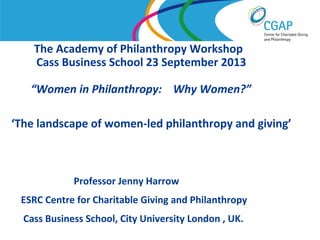 The Academy of Philanthropy Workshop
Cass Business School 23 September 2013
“Women in Philanthropy: Why Women?”
‘The landscape of women-led philanthropy and giving’

Professor Jenny Harrow
ESRC Centre for Charitable Giving and Philanthropy
Cass Business School, City University London , UK.
www.shaw-trust.org.uk

 