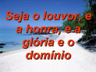 Seja o louvor, e a honra, e a glória e o domínio 