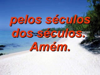 pelos séculos dos séculos.  Amém. 