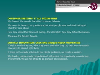 CONSUMER INSIGHTS: IT ALL BEGINS HERE We discover the secrets that drive consumer behavior.  We move far beyond the questions about what people want and start looking at  what they care about.  How they spend their time and money. And ultimately, how they define themselves.  These are the Passion Groups.  CONTACT INNOVATION: CREATING UNIQUE MEDIA PROPERTIES If we know who they are, what they want, and what they do, then we can unearth  new ways to interact with them.  If there isn't a media solution to our clients' problems, we create a solution.  We develop unique media properties and will pursue the opportunity to create any  environment. We are not afraid to be pioneers and explorers.  