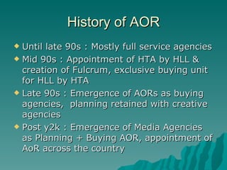 History of AOR Until late 90s : Mostly full service agencies Mid 90s : Appointment of HTA by HLL & creation of Fulcrum, exclusive buying unit for HLL by HTA Late 90s : Emergence of AORs as buying agencies,  planning retained with creative agencies Post y2k : Emergence of Media Agencies as Planning + Buying AOR, appointment of AoR across the country 