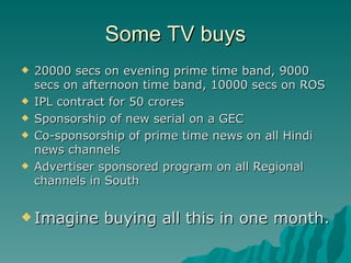 Some TV buys 20000 secs on evening prime time band, 9000 secs on afternoon time band, 10000 secs on ROS IPL contract for 50 crores Sponsorship of new serial on a GEC Co-sponsorship of prime time news on all Hindi news channels Advertiser sponsored program on all Regional channels in South  Imagine buying all this in one month. 