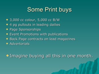 Some Print buys 3,000 cc colour, 5,000 cc B/W 4 pg pullouts in leading dailies Page Sponsorships Event Promotions with publications Back Page contracts on lead magazines Advertorials Imagine buying all this in one month. 