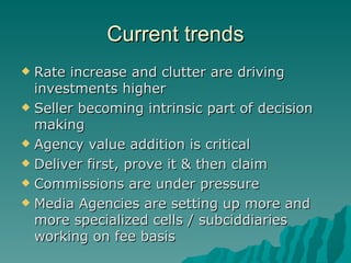 Current trends Rate increase and clutter are driving investments higher Seller becoming intrinsic part of decision making Agency value addition is critical Deliver first, prove it & then claim Commissions are under pressure Media Agencies are setting up more and more specialized cells / subciddiaries working on fee basis 
