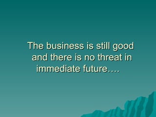 The business is still good  and there is no threat in immediate future….  