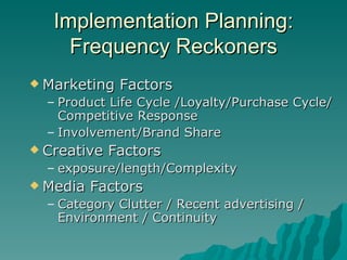 Implementation Planning: Frequency Reckoners Marketing Factors Product Life Cycle /Loyalty/Purchase Cycle/Competitive Response Involvement/Brand Share Creative Factors exposure/length/Complexity Media Factors Category Clutter / Recent advertising / Environment / Continuity 
