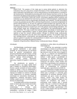 Artigo Científico Avaliação do conhecimento dos cirurgiões-dentistas em relação à biossegurança na prática clínica
Rev. de Clín. Pesq. Odontol., v.2, n.1, ju./set. 2005 20
Abstract
OBJECTIVE: The purpose of this study was to survey dental patients to determine the
medications they were using and to compile information on their medical histories. Information
about medications used along with a current medical history on all dental patients is essential for
safe dental practice. Dental patients presenting with chronic diseases have been on the rise. Drug
interactions and adverse drug reactions are likely to occur in an ever-growing polypharmaceutical
environment. MATERIALS AND METHODS: Information regarding medical conditions and
medication use was obtained from interview by a dentist of 230 dental patients. Epidemiological
data, medical histories and/or drug therapies and allergies were evaluated. The data was analyzed
to assess any potential oral side-effects, pertinent drug interactions, or potential complications of
dental treatment.RESULTS: At least one significant medical problem was reported by 26% of
the patients. Allergies to different drugs (12%) and cardiovascular disorders (8%) were the items
most frequently mentioned. Seventeen per cent of the patients reported taking medications. The
most prevalent drugs were antihypertensives, antiarrhythmic and psychotherapeutic agents.
CONCLUSION: This study revealed that medical problems and allergies of dental patients are
very common. Approximately a quarter of dental patients attending for routine dental care
reported at least one relevant medical problem. Allergies to different drugs, cardiovascular
disorders and depression were the items most frequently reported. The prevalent drugs used
were antihypertensives, antiarrhythmic and psychotherapeutic agents. In order to protect the
safety of a patient it is prudent for a dental practitioner to obtain a current and thorough medical
history before proceeding with planned treatment.
Keywords: Drug interactions; Medical history; Cardiovascular disease; Allergies;
Introdução
Na Odontologia, o profissional e equipe
são expostos diariamente a uma grande
variedade de microorganismos da microbiota
bucal do paciente, principalmente pelos
aerossóis produzidos pela alta rotação e seringa
tríplice. Esses agentes podem ser patogênicos e
transmitir doenças infecto-contagiosas, tais
como: resfriado comum, pneumonia,
tuberculose, hepatite B, hepatite C, entre outras
(1).
No atendimento ao paciente, o
cirurgião-dentista e sua equipe auxiliar fazem
todo o trabalho no consultório odontológico.
Devido à grande variedade de funções, podem
originar-se cadeias e rotas de contaminação e
transmissão de doenças infecto-contagiosas. O
emprego de medidas de controle de infecção,
como equipamentos de proteção individual,
esterilização do instrumental, desinfecção do
equipamento e ambiente, anti-sepsia e outras
medidas, podem prevenir a transmissão destas
doenças na Odontologia.
A atividade prática na boca do paciente,
sendo na maioria das vezes invasiva aos tecidos,
coloca os profissionais sob risco de
contaminação e infecção pelos
microorganismos bucais e/ou sistêmicos, pois a
manipulação e presença de sangue e saliva
constituem-se rotina diária do profissional da
Odontologia (2).
A cada dia, tem aumentado na prática
odontológica os contatos de profissionais com
pacientes infectados, portadores de doenças
que oferecem riscos de vida, como a hepatite A
e tipo B, e a síndrome da imunodeficiência
adquirida (AIDS). Por outro lado, a recíproca
também é válida quanto à possibilidade de
transmissão de doenças infecciosas pelos
profissionais de saúde a seus pacientes. Para
comprovar este aspecto, muitos estudos vêm
sendo feitos e apresentados com o propósito de
educar e orientar os profissionais acerca do
perigo de contaminação no consultório,
sobretudo após o aparecimento da AIDS (3).
Os profissionais cirurgiões-dentistas são
suscetíveis a várias doenças. O mecanismo mais
efetivo para a proteção é o oferecido pelos
equipamentos de proteção individual (EPIs),
constituídos por gorro, óculos de proteção,
máscara, avental e/ou roupa própria do
consultório, luvas, sapatilhas ou sapato de uso
exclusivo no consultório, não sópara o
profissional como também para o pessoal
auxiliar. Para que o controle de infecções seja
efetivo, toda a equipe deve estar integrada,
devidamente informada e paramentada, a fim
de que a cadeia asséptica não seja interrompida
em nenhum momento.
 