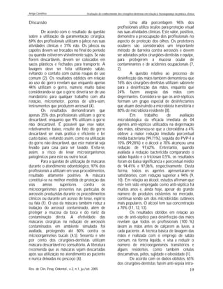 Artigo Científico Avaliação do conhecimento dos cirurgiões-dentistas em relação à biossegurança na prática clínica
Rev. de Clín. Pesq. Odontol., v.2, n.1, ju./set. 2005 19
Discussão
De acordo com o resultado da questão
sobre a utilização da paramentação cirúrgica,
69% dos profissionais utilizam o jaleco nas suas
atividades clínicas e 31% não. Os jalecos ou
capotes devem ser trocados no final do período
ou quando estiverem visivelmente sujos. Se não
forem descartáveis, devem ser colocados em
sacos plásticos e fechados para transporte. A
lavagem deve ser feita utilizando sabão,
evitando o contato com outras roupas de uso
comum (2). Os resultados obtidos em relação
ao uso do gorro revelam que enquanto apenas
44% utilizam o gorro, número muito baixo
considerando-se que o gorro deveria ser de uso
mandatório para qualquer trabalho com alta
rotação, micromotor, pontas de ultra-som,
instrumentos que produzem aerossol (4).
Os resultados demonstraram que
apenas 35% dos profissionais utilizam o gorro
descartável, enquanto que 9% utilizam o gorro
não descartável. É possível que esse valor,
relativamente baixo, resulte do fato do gorro
descartável ser mais prático e eficiente e ter
custo baixo, evitando assim, como na utilização
do gorro não descartável, que este material seja
levado para casa para ser lavado. Evita-se,
assim, o risco de levar microorganismos
patogênicos para este ou outro local.
Para a questão de utilização de máscaras
durante o atendimento odontológico, 97% dos
profissionais a utilizam em seus procedimentos,
resultado altamente positivo. A máscara
constitui-se na melhor medida de proteção das
vias aéreas superiores contra os
microorganismos presentes nas partículas de
aerossóis produzidas durante os procedimentos
clínicos ou durante um acesso de tosse, espirro
ou fala (1). O uso da máscara também reduz a
inalação do aerossol contaminado, além de
proteger a mucosa da boca e do nariz da
contaminação direta. A efetividade das
máscaras cirúrgicas na redução de aerossóis
contaminados em ambiente simulado foi
avaliada, protegendo até 80% contra os
microorganismos bucais (4,5). Sessenta e sete
por cento dos cirurgiões-dentistas utilizam
máscara descartável no consultório. A literatura
recomenda que as máscaras sejam descartadas
após sua utilização no atendimento ao paciente
e nunca deixadas no pescoço (6).
Uma alta porcentagem 96% dos
profissionais utiliza óculos para proteção visual
nas suas atividades clínicas. Este valor, positivo,
demonstra a preocupação dos profissionais no
aspecto de proteção dos olhos. Os protetores
oculares são considerados um importante
método de barreira contra aerossóis e devem
ser adotados pelos cirurgiões-dentistas e equipe,
para protegerem a mucosa ocular de
contaminantes e de acidentes ocupacionais (7,
2).
A questão relativa ao processo de
desinfecção das mãos também demonstrou que
76% dos cirurgiões-dentistas utilizam sabonete
para a desinfecção das mãos, enquanto que
24% fazem assepsia das mãos com
degermantes. Considera-se que os anti-sépticos
formam um grupo especial de desinfectantes
que atuam destruindo a microbiota transitória e
80% de microbiota residente (8).
Em trabalho de avaliação
microbiológica da eficácia imediata de 04
agentes anti-sépticos utilizados na degermação
das mãos, observou-se que a clorexidina a 4%
obteve a maior redução imediata porcentual
média bacteriana (99,71%), seguida do PVP-I a
10% (99,28%) e o álcool a 70% alcançou uma
redução de 97,62%. Entretanto, quando
avaliada a redução bactericida comparando o
sabão líquido e o triclosan 0,5%, os resultados
foram de baixa significância e porcentual médio
de 94,41% e 97,06%, respectivamente. Desta
forma, todos os agentes apresentaram-se
satisfatórios, com redução superior a 94% (9,
10). Em relação ao álcool, estudos afirmam que
este tem sido empregado como anti-séptico há
muitos anos e, ainda hoje, apesar do grande
número de produtos existentes no mercado,
continua sendo um dos microbicidas cutâneos
mais populares. O álcool tem sua concentração
a 70% (11, 12, 13).
Os resultados obtidos em relação ao
uso de anti-séptico para desinfecção das mãos
revelam que todos os profissionais (100 %)
lavam as mãos antes de calçarem as luvas, a
cada paciente. A técnica básica de lavagem das
mãos é realizada com o emprego de sabão
comum, na forma líquida, e visa a reduzir o
número de microorganismos transitórios e
alguns residentes, como também células
descamativas, pêlos, sujidade e oleosidade (1).
De acordo com os dados obtidos, 65%
dos cirurgiões-dentistas fazem anti-sepsia intra-
 