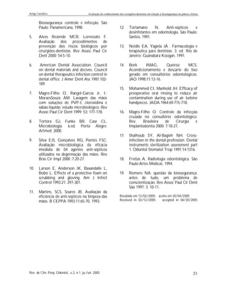 Artigo Científico Avaliação do conhecimento dos cirurgiões-dentistas em relação à biossegurança na prática clínica
Rev. de Clín. Pesq. Odontol., v.2, n.1, ju./set. 2005 21
Biossegurança: controle e infecção. São
Paulo: Panamericana, 1998.
5. Alves Rezende MCR, Lorenzato F.
Avaliação dos procedimentos de
prevenção dos riscos biológicos por
cirurgiões-dentistas. Rev Assoc Paul Cir
Dent 2000; 54:5-10.
6. American Dental Association. Council
on dental materials and decives. Council
on dental therapeutics infection control in
dental office. J Amer Dent Ass 1981;102-
189.
7. Magro-Filho O, Rangel-Garcia Jr, I.;
MoraesSouza AM. Lavagem das mãos
com soluções de PVP-I, clorexidina e
sabão líquido: estudo microbiológico. Rev
Assoc Paul Cir Dent 1999; 53: 177-178.
8. Tortora GJ, Funke BR, Case CL.
Microbiologia. 6.ed. Porto Alegre:
Artmed; 2000.
9. Silva EJS, Gonçalves RG, Pontes FSC.
Avaliação microbiológica da eficácia
imediata de 04 agentes anti-sépticos
utilizados na degermação das mãos. Rev
Bras Cir Impl 2000 ;7:20-27.
10. Larson E, Anderson JK, Baxandalle L,
Bobo L. Effects of a protective foam on
scrubbing and gloving. Am J Infect
Control 1993;21: 297-301.
11. Martins, SCS, Soares JB. Avaliação da
eficiência de anti-sépticos na limpeza das
mãos. B CEPPA 1993;11:65-70, 1993.
12. Tortamano N. Anti-sépticos e
desinfetantes em odontologia. São Paulo:
Santos, 1991.
13. Neidle EA, Yagiela JÁ . Farmacologia e
terapêutica para dentistas. 3. ed. Rio de
Janeiro: Guanabara Koogan, 1991.
14. Bork IMAG, Queiroz MCS.
Acondicionamento e descarte do lixo
gerado em consultórios odontológicos.
JAO 1998;11:13-16.
15. Mohammed CI, Manhold JH. Efficacy of
preoperative oral rinsing to reduce air
contamination during use of air turbine
handpieces. JADA 1964;69:715-718.
16. Magro-Filho O. Controle da infecção
cruzada no consultório odontológico.
Rev. Brasileira de Cirurgia e
Implantodontia 2000; 7:18-27.
17. Shalhoub SY, Al-Bagieh NH. Cross-
infection in the dental profession. Dental
instruments sterilization assessment part
1. Odontol Stomatol Trop 1991;14:1316.
18. Freitas A. Radiologia odontológica. São
Paulo:Artes Médicas. 1994.
19. Romero NA. questão da biossegurança:
antes de tudo, um problema de
conscientização. Rev Assoc Paul Cir Dent
São 1997; 3: 10-11.
Recebido em 12/02/2005; aceito em 20/04/2005
Received in 02/12/2005; accepted in 04/20/2005
 