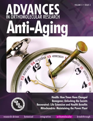 ADVANCES
                                                                        VOLUME 3 • ISSUE 3




  IN ORTHOMOLECULAR RESEARCH

   Anti-Aging


                                             Health: How Times Have Changed
                                              Benegene: Unlocking the Secrets
                               Resveratrol: Life Extension and Health Benefits
                                  Mitochondria: Maintaining the Power Plant

research-driven   botanicalADVANCES integrative research
                                    in orthomolecular  orthomolecular     breakthrough
                                                                                     1
 
