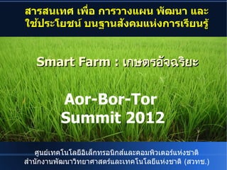 สารสนเทศ เพื่อ การวางอ การวางแผน พื่อ การวางฒนา และ
ใชประโยชน บนฐานสงคมแห่งการเรียนรู้剜உ楦敬งการเร#ยนร$


            Smart Farm : เกษตรอัจฉริยะnP᧤�จฉรยะ


                                   Aor-Bor-Tor
                                   Summit 2012

  ศนย์เทเทคโนโลย์เทอิเล็กทรอนิกส์แเลกทรอิเล็กทรอนิกส์แนกสและคอิเล็กทรอนิกส์แมพิวเตอร์แห่งชาติ)€6com.sวเตอิเล็กทรอนิกส์แรแห่งชาติ)€6com.sun.star.document.Xงชาต
สานกงานพิวเตอร์แห่งชาติ)€6com.sฒนาวทย์เทาศาสตรและเทคโนโลย์เทแห่งชาติ)€6com.sun.star.document.Xงชาต (สวทช.)
 