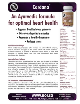 TM

                                   Cardana
  An Ayurvedic formula
for optimal heart health
          • Supports healthy blood pressure                                  100 Tablets
                                                                             Serving Size:                2 Tablets

           • Dissolves deposits in arteries                                  Terminalia arjuna
                                                                             (25% Tannins)
                                                                                                            226mg

                                                                             Cratagus oxycantha             200mg
           • Promotes a healthy heart rate                                   (2% Vitexin)
                                                                             Coleus forskholli 4%           207mg
                  • Reduces stress                                           (4% Forskohlin)
                                                                             Withania somnifera 3%          100mg
                                                                             (2.5% Withenolides: 0.1% Sitoindosides)
Cardiovascular danger                                                        Boerhaavia diffusa         100mg
While cardiovascular disease is the number one killer in North America,      (0.1% Akaloids)
                                                                             Piper Longum (10% Piperine) 5mg
not all countries struggle to the same extent with heart problems.
Cardana contains a mixture of Ayurvedic herbs found in diets that            Key Features:
promote a healthy heart, and that are associated with fewer                  Lowers Blood Pressure
cardiovascular disorders.                                                    Suggested Use:
                                                                             Take one or two tablets twice a day, or
                                                                             as directed by a qualified health care
Ayurvedic heart helpers                                                      practitioner.
Terminalia arjuna is an extract that has been well studied for its heart     Main Indications:
benefits. It decreases blood pressure and heart rate, and enhances the       Anti-Hypertensive.
force of heart contractions. Coleus forskolii also lowers blood pressure,    Cardiotonic.
and relaxes the muscles of arteries. Hawthorn helps dilate blood vessels     Oxygen spearing.
                                                                             Anti-Stress.
and dissolve deposits in the arteries. Withania somnifera, or
ashwagandha, is a potent adaptogen. Besides its beneficial heart             Source:
                                                                             Multi-Source. Roots, leaves and bark.
protective effects, it helps to lower stress, which is an important
                                                                             Cautions:
contributor to heart disease. Boerhaavia diffusa is another Ayurvedic
                                                                             Could increase the effects of
extract with cardiovascular actions.                                         barbiturates.
                                                                             Could decease the dosage of digitalis.
An alternative path to heart health                                          Diuretic.
The ingredients in Cardana work together for optimal heart health. Piper     Pregnancy / Nursing:
longum is included to improve the absorption of the other ingredients        No Studies, best to avoid.
and enhance their effects. This formula provides a safe and effective way    Complementary Products:
to deal with the threat of heart disease.                                    Cardio Mag 2.0, Bearlic Garlic, CoQ
                                                                             Plus



           Advanced
     Orthomolecular Research      www.aor.ca
 To purchase9AOR products online, ,click here to visit T2E 6X8 Canada
        AOR   - 4101 19th Street NE Calgary, Alberta CURESELF.COM
                                                                            Innovative Research
                                                                            & Scientific Integrity
 