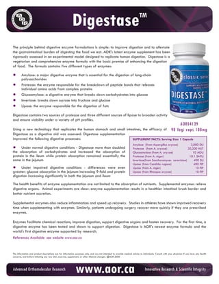 Digestase                                                        TM



The principle behind digestive enzyme formulations is simple: to improve digestion and to alleviate
the gastrointestinal burden of digesting the food we eat. AOR's latest enzyme supplement has been
rigorously assessed in an experimental model designed to replicate human digestion. Digestase is a
vegetarian and comprehensive enzyme formula with the basic premise of enhancing the digestion
of food. The formula contains five different types of enzymes:

•       Amylase: a major digestive enzyme that is essential for the digestion of long-chain
        polysaccharides
•       Protease: the enzyme responsible for the breakdown of peptide bonds that releases
        individual amino acids from complex proteins
•       Glucoamylase: a digestive enzyme that breaks down carbohydrates into glucose
•       Invertase: breaks down sucrose into fructose and glucose
•       Lipase: the enzyme responsible for the digestion of fats

Digestase contains two sources of protease and three different sources of lipase to broaden activity
and ensure viability under a variety of pH profiles.
                                                                                                                                                                   AOR04139
Using a new technology that replicates the human stomach and small intestines, the efficacy of 90 Vegi-caps                                                               100mg
Digestase as a digestive aid was assessed. Digestase supplementation
improved the following digestive processes:                            SUPPLEMENT FACTS: Serving Size: 1 Capsule
                                                                                                                     Amylase (from Aspergillus oryzae)          3,000 DU
• absorption of digestive conditions - increased moreabsorption of
the
    Under normal
                 carbohydrates and
                                       Digestase
                                                 the
                                                      than doubled                                                   Protease (from A. oryzae)
                                                                                                                     Glucoamylase (from A. oryzae)
                                                                                                                                                              20,200 HUT
                                                                                                                                                                 10 AGU
protein in the ileum while protein absorption remained essentially the                                               Protease (from A. niger)                  10.1 SAPU
same in the jejunum                                                                                                  Invertase(from Saccharomyces cerevisiae)     400 SU
                                                                                                                     Lipase (from Candida rugosa)                 480 FIP
• Under impaired digestive conditions - differences and protein
greater: glucose absorption in the jejunum increasing 9-fold
                                                             were even                                               Lipase (from A. niger)
                                                                                                                     Lipase (from Rhizopus oryzae)
                                                                                                                                                                   10 FIP
                                                                                                                                                                   10 FIP
digestion increasing significantly in both the jejunum and ileum

The health benefits of enzyme supplementation are not limited to the absorption of nutrients. Supplemental enzymes relieve
digestive organs. Animal experiments are clear: enzyme supplementation results in a healthier intestinal brush border and
better nutrient accretion.

Supplemental enzymes also reduce inflammation and speed up recovery. Studies in athletes have shown improved recovery
time when supplementing with enzymes. Similarly, patients undergoing surgery recover more quickly if they are prescribed
enzymes.

Enzymes facilitate chemical reactions, improve digestion, support digestive organs and hasten recovery. For the first time, a
digestive enzyme has been tested and shown to support digestion. Digestase is AOR's newest enzyme formula and the
world's first digestive enzyme supported by research.
References Available: see website www.aor.ca


The information and product descriptions are for information purposes only, and are not intended to provide medical advice to individuals. Consult with your physician if you have any health
concerns, and before initiating any new diet, exercise, supplement, or other lifestyle changes. @AOR 2006




         Orthomolecular Research                             www.aor.ca
AdvancedTo purchase AOR products online, click here to visit CURESELF.COM Integrity
                                                         Innovative Research & Scientific
 