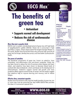 EGCG Max                         ™




      The benefits of
        green tea                                                              90 Vegi-Caps
                                                                               Serving Size:                3 Capsules

                • Antioxidant                                                  Green Tea (Camellia sinesis)
                                                                               Leaf Extract
                                                                                Total Catechins
                                                                                                                    700 mg
                                                                                                                    455 mg
                                                                                  Epigallocatechin gallate (EgCG)   315 mg
      • Supports normal cell development                                          Epicatechin gallate (ECg)
                                                                                  Epigallocatechin (EGC)
                                                                                                                     75 mg
                                                                                                                     30 mg
                                                                                  Epicatechin (EC)                   35 mg
      • Reduces the risk of cardiovascular                                        Caffeine                            7 mg

                   disease                                                     Suggested Use:
                                                                               To equate to the EgCG consumption of
                                                                               the best Japanese studies, take three
More than just a popular drink                                                 capsules daily with food, or as directed
EGCG max is a potent, standardized extract of green tea with high levels       by a qualified health care practitioner.
of epigallocatechin gallate (EGCG). Green tea is consumed in high              Cautions:
quantities in Japan, whose citizens boast the longest average lifespan in      Do not use if pregnant or nursing. For
                                                                               use beyond 3 months, consult a health
the world. Studies have found that those who consume high amounts of           care practitioner. Consult a health care
green tea live longer, develop less cancer, and have better cardiovascular     practitioner prior to use if you have a
health.                                                                        liver disorder or develop symptoms of
                                                                               liver trouble.
The power of catechins                                                         Complementary Products:
The beneficial components of green tea, known as catechins, have               Immune Ultra, AHCC, Antioxidant
                                                                               Synergy
antioxidant, anti-inflammatory and anti-cancer properties. Green tea
has been found to reduce the risk of coronary artery disease and heart
attack, and catechins have been shown to decrease blood levels of
oxidized LDL (bad cholesterol), which contributes to the development of
atherosclerosis. Catechins support normal cell growth and have
protective effects against several kinds of cancer. Animal studies suggest
that catechins help to improve learning and memory, and to reduce
fatigue.

Effective dose, convenient capsules
Studies have found that to fully reap the health benefits of green tea, ten
or more cups must be consumed per day! AOR's EGCG Max provides
this dose in a convenient capsule form.


           Advanced
     Orthomolecular Research       www.aor.ca
 To purchase9AOR products online, ,click here to visit T2E 6X8 Canada
        AOR   - 4101 19th Street NE Calgary, Alberta CURESELF.COM
                                                                              Innovative Research
                                                                              & Scientific Integrity
 