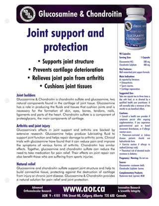 Glucosamine & Chondroitin

        Joint support and
            protection                                                          90 Capsules
                                                                                Serving Size:                1 Capsule
           • Supports joint structure                                           Glucosamine HCL
                                                                                Chondroitin Sulphate
                                                                                                               500 mg
                                                                                                               400 mg

       • Prevents cartilage deterioration                                       Key Features:
                                                                                Well researched joint support formula.

       • Relieves joint pain from arthritis                                     Main Indication:
                                                                                As reported by literature:
                                                                                • Osteoarthritis.
            • Cushions joint tissues                                            • Sports injuries.
                                                                                • Cartilage regeneration.
                                                                                Suggested Use:
Joint builders                                                                  Take one capsule two to three times a
Glucosamine & Chondroitin is chondroitin sulfate and glucosamine, two           day with food, or as directed by a
natural components found in the cartilage of joint tissue. Glucosamine          qualified health care practitioner. It
                                                                                will normally take a minimum of two
has a role in producing the fluids and tissues that cushion joints and is
                                                                                months to see beneficial effects.
necessary for the formation of skin, eyes, bones, tendons, nails,
                                                                                Cautions:
ligaments and parts of the heart. Chondroitin sulfate is a component of         • Consult a health care provider if
proteoglycans, the main components of cartilage.                                symptoms persist after ongoing
                                                                                supplementation, if you experience
Arthritis and joint injury                                                      gastrointestinal pain or bowel
Glucosamine's effects in joint support and arthritis are backed by              movement disturbances, or if allergic
                                                                                reaction occurs.
extensive research. Glucosamine helps produce lubricating fluid to              • Potassium-restricted or kidney
support joint function and helps repair damage to arthritic joints. Clinical    disease patients should use
trials with glucosamine have found that it can reduce pain and improve          hydrochloride form.
the symptoms of various forms of arthritis. Chondroitin has similar             • Exercise caution if allergic to
                                                                                seafood (shrimp/ crab).
effects. Together, glucosamine and chondroitin sulfate can reduce the           • Theoretical risk of elevated insulin
need to take medication for pain relief. Their effects on joint repair can      resistance in diabetics.
also benefit those who are suffering from sports injuries.                      Pregnancy / Nursing: Do not use.
                                                                                Source:
Natural relief                                                                  Glucosamine- crustacean shells
Glucosamine and chondroitin sulfate support joint structure and help to         Chondroidin Sulphate- bovine.
build connective tissue, protecting against the destruction of cartilage        Complementary Products:
from injury or chronic joint disease. Glucosamine & Chondroitin provides        Hyaluronic Acid, Lyprinol, MSM
a natural solution for pain relief and joint protection.

           Advanced
     Orthomolecular Research       www.aor.ca
 To purchase AOR9products online, click here to visit 6X8 Canada
             AOR - 4101 19th Street NE, Calgary, Alberta T2E CURESELF.COM
                                                                               Innovative Research
                                                                               & Scientific Integrity
 