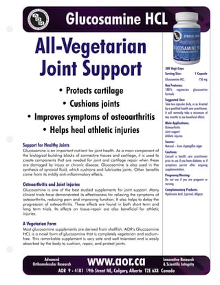 Glucosamine HCL
       All-Vegetarian
       Joint Support                                                                 300 Vegi-Caps
                                                                                     Serving Size:
                                                                                     Glucosamine HCL
                                                                                     Key Features:
                                                                                                                1 Capsule
                                                                                                                    750 mg


         • Protects cartilage                                                        100% vegetarian
                                                                                     formula
                                                                                                               glucosamine

                                                                                     Suggested Use:
          • Cushions joints                                                          Take two capsules daily, or as directed
                                                                                     by a qualified health care practitioner.
                                                                                     It will normally take a minimum of
 • Improves symptoms of osteoarthritis                                               two months to see beneficial effects.
                                                                                     Main Applications:

     • Helps heal athletic injuries                                                  Osteoarthritis
                                                                                     Joint support
                                                                                     Athletic injuries
                                                                                     Source:
Support for Healthy Joints                                                           Natural – from Aspergillus niger
Glucosamine is an important nutrient for joint health. As a main component of        Cautions:
the biological building blocks of connective tissues and cartilage, it is used to    Consult a health care practitioner
create components that are needed for joint and cartilage repair when these          prior to use if you have diabetes or if
are damaged by injury or chronic disease. Glucosamine is also used in the            symptoms persist after ongoing
synthesis of synovial fluid, which cushions and lubricates joints. Other benefits    supplementation.
come from its mildly anti-inflammatory effects.                                      Pregnancy/Nursing:
                                                                                     Do not use if you are pregnant or
Osteoarthritis and Joint Injuries                                                    nursing.
Glucosamine is one of the best studied supplements for joint support. Many           Complementary Products:
clinical trials have demonstrated its effectiveness for relieving the symptoms of    Hyaluronic Acid, Lyprinol, Allgesic
osteoarthritis, reducing pain and improving function. It also helps to delay the
progression of osteoarthritis. These effects are found in both short term and
long term trials. Its effects on tissue-repair are also beneficial for athletic
injuries.

A Vegetarian Form
Most glucosamine supplements are derived from shellfish. AOR’s Glucosamine
HCL is a novel form of glucosamine that is completely vegetarian and sodium-
free. This remarkable supplement is very safe and well tolerated and is easily
absorbed by the body to cushion, repair, and protect joints.



           Advanced
     Orthomolecular Research          www.aor.ca
  To purchase AOR9products online, click here to visit 6X8 Canada
              AOR - 4101 19th Street NE, Calgary, Alberta T2E CURESELF.COM
                                                                                    Innovative Research
                                                                                    & Scientific Integrity
 