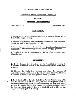 IN THE SUPREME COURT OF INDIA
Advocates-on-Record Examination - June 2007
PAPER-I
PRACTICE AND PROCEDURE
Time: Three hours
INSTRUCTIONS
Total Marks: 100
)
1. Clarity, brevity ,and legibility are expected in answers. Marks will be
deducted for illegible writing.
2. Answers should always be supported by brief reasons and, preferably,
by case law and/or the underlying principle.
3. Answer eight questions in all out of eleven. Ouestions 1.2.3. and 4 are
compulsory. Of the remaining questions, answer any four questions.
4. Question 1 to 4 carry 15 marks each. The rest of the questions carry
10 marks each.
QUESTIONS
Q. 1. (i) Discuss the provisions in the Constitution relating to
'substantial questionof.law,.as to the interpretation of the Constitution'.
(8 marks)
(ii) Discuss the distinctions between and state the features of
'substantial question of law as to the interpretation of the Constitution',
'substantial question. of,law' and 'question of law.' (7 marks)
Q. 2. (i) Section 11 of'the: Inter-State River Waters Disputes Act, 1956,
bars the jurisdiction of .. all courts, including the Supreme Court, in
water disputes between States. Can a Section in an Act take away, and if
so, state the reasons for the same, from the constitutional jurisdiction of
the SupremeCoUft under ArtiCle. 131, Article 32 and Article 136 the
subject of water disputes? (5 marks)
 