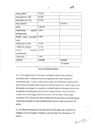 2
i
I
-------...-------·1
i
-------------1
I
i
----..-.--..------r:-:------..-.....-..--.-.--,------.----:.....-
L~~Uity s~are~__ ._~L!_7,~00 _. ~
IFees paid to Jr~ A~__ 20,000 ].
IFees paid to Sr. Adv. ~ooo I.
i Fees received I i 4,00,000
~ I . +--I Land I 1.00,0001
I I ' . ._l!-- . _
IMembership expense 13,000------ I II . I . I I
L(professiOnal) _ . ~ ~
) Mobile phone (purchase 3,000 I
I cost) I . I
i------------·------_·_.J---_·---··-·-.--.------ I ---·------·------1
! Salary paid to clerk i 32,000 , i
~---------·---·----·--_·-·-·-k--·-··...---.----.-.--·-----~---------------.--.----.---i
i Telepbone expenses i l.1,000 i i
1-·----·-·..-----·..-------·--·-----..;·--------·---·-- ----·-·~---·-·-------·....--··--··-------·-i
I Travel expenses l 16,000 I .
I(protesslonaJ) 1 I I
;---_.._.__.._-_..__._._-_.__._~------------------~----_._-_._--_.._------_.--j
j Typewriter ! 1,000 i i
L----------..---..-_.--+.--..---------------t------.--.------.--..-----1
i TOTAl, I 6~09,OOO ! 6.09,000 i
{ _ _• • w,,' ~L._.__._.. ~ .::... M.J.. . ...__. J
(20 marks)
--_.-------------------------.-··-x--...------..-------------------,..----------x----------------------------,..
p'~[t_n:- ProfessionalEjlu.~§
Q, 4 "It is settled position of law that a journalist or lawyer does not have a
sacrosanct right to withhold information regarding crime under the guise of
professlonal ethics_ A Imvyer cannot claim a right over professional communication
beyond what is permitted under Section 126 of the Evidence Ac;t There is also no law
that permits a newspaper or a journalist to withhold relevant information from courts
though they have been given such power by virtue of Section 15(2) ofthe JJress
Council Act, 1978 as against the Press Council." Do you agree vith the legal
proposition? Give reasons vvith special reference to the advantages and disadvantages
of allowing journalists to keep confidential their sources oftheir information. (20
marks)
Q. 5 In what circumstances, do the advocates have the right to go on strike? Is it
obligatory on every member of the Bar to join the strike? Give illustrations. (15
marks).
 