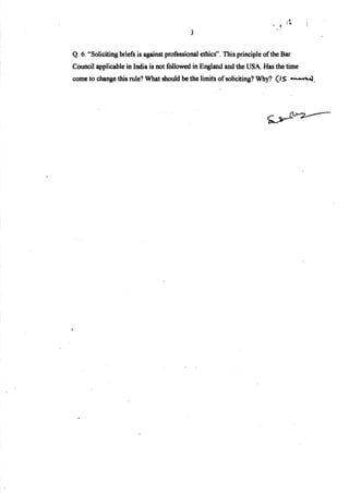·•;.~
. ~
3
Q. 6. "Soliciting briefs is against professional ethics". This principle ofthe Bar
Council applicable in India is not followed in England and the USA Has the time
come to change this rule? What should be the limits ofsoliciting? Why? (IS ~.
 