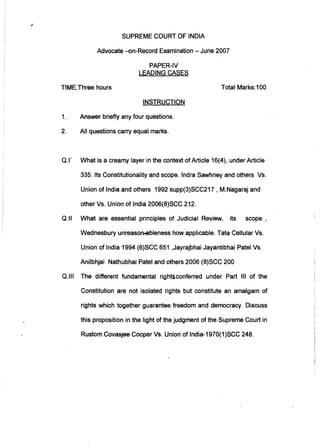 SUPREME COURT OF INDIA
Advocate -on-Record Examination - June 2007
PAPER-IV
LEADING CASES
TIME:Three hours
INSTRUCTION
1. Answer briefly any four questions.
2. All questions carry equal marks.
Total Marks:100
Q.I' What is a creamy layer in the context of Article 16(4), under Article
335. Its Constitutionality and scope. Indra Sawhney and others Vs.
Union of India and others 1992 supp(3)SCC217 , M.Nagaraj and
other Vs. Union of India 2006(8)SCC 212.
Q.II What are essential principles of Judicial Review, its scope,
Wednesbury unreason.ebleness how applicable. Tata Cellular Vs.
Union of India 1994 (6)SCC 651 ,Jayrajbhai Jayantibhai Patel Vs.
Anilbhjai Nathubhai Patel and others 2006 (8)SCC 200
Q.1I1 The different fundamental rightsconferred under Part III of the
Constitution are not isolated rights but constitute an amalgam of
rights which together guarantee freedom and democracy. Discuss
this proposition in the light of the judgment of the Supreme Court in
Rustom Covasjee Cooper Vs. Union of India-1970(1)SCC 248.
 