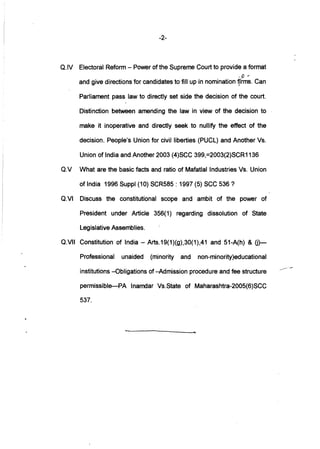 -2-
a.lv Electoral Reform - Power of the Supreme Court to provide a format
.6' r-
and give directions for candidates to fill up in nomination ~'rrns. Can
Parliament pass law to directly set side the decision of the court.
Distinction between amending the law in view of the decision to
make it inoperative and directly seek to nullify the effect of the
decision. People's Union for civil liberties (PUCL) and Another Vs.
Union of India and Another 2003 (4)SCC 399,=2003(2)SCR1136
av What are the basic facts and ratio of Mafatlal Industries Vs. Union
of India 1996 Suppl (10) SCR585 : 1997 (5) SCC 536?
aVI Discuss the constitutional scope and ambit of the power of
President under Article 356(1) regarding dissolution of State
Legislative Assemblies.
aVIJ Constitution of India - Arts.19(1)(g),30(1),41 and 51-A(h) & 0)-
Professional unaided (minority and non-minority)educational
institutions -Obligations of -Admission procedure and fee structure
permissible-PA Inamdar VS.State of Maharashtra-2005(6)SCC
537.
....
 