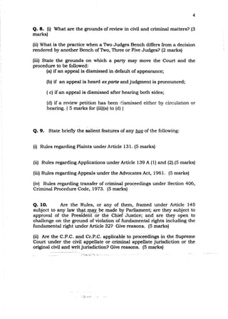 4
Q. 8. (i) What are the grounds of review in civil and criminal matters? (3
marks)
(ii) What is the practice when a Two Judges Bench differs from a decision
rendered by another Bench ofTwo, Three or Five Judges? (2 marks)
(iii) State the grounds on which a party may move the Court and the
procedure to be followed:
(a) if an appeal is dismissed in default of appearance; .
(b) if an appeal is heard exparte and judgment is pronounced;
( c) if an appeal is dismissed after hearing both sides;
(d) if a review petition has been dismissed either by circulation or
hearing. ( 5 marks for (iii)(a) to (d) )
Q. 9. State briefly the$alient·features of any two of the following:
(i) Rules regarding.Plaints under Article 131. (5 marks)
(ii) Rules regarding Applications under Article 139 A (1) and (2).(5 marks)
(iii) Rules regardingAppeals under the Advocates Act, 1961. (5 marks)
(iv) Rules regarding transfer of criminal proceedings under Section 406,
Criminal Procedure Code, 1973. (5 marks)
Q. 10. Are the Rules, or any of them, framed under Article 145
subject to any law th~t<.max.pe made by Parliament; are they subject to> 1,. ,~ ... '- 1 ! l . , j, " , . ,
approval of the President or the Chief Justice; and are they open to
challenge on the ground of violation of fundamental rights including the
fundamental right under Article 32? Give reasons. (5 marks)
(ii) Are the C.P.C. and Cr.P.C. applicable to proceedings in the Supreme
Court under the civil appellate or criminal appellate jurisdiction or the
original civil and writ jurisdiction? Give reasons. (5 marks)
:,jcr;l
 