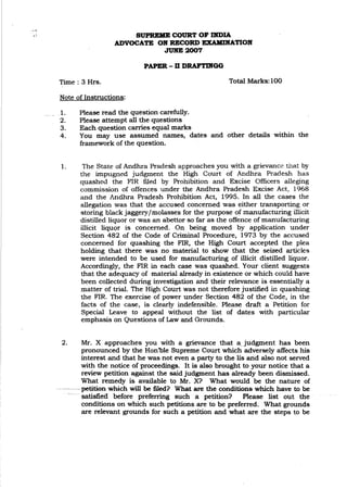 ..-"
SUPREME COURT OF DmIA
ADVOCATE OK RECORD EXAMDlATlOIf
JUKE 2007
PAPER - D DRAFTIIfGG
Time: 3 Hrs.
Note of Instructions:
Total Marks: 100
_1. Please read the question carefully.
2. Please attempt all the questions
3. Each question carries equal marks
4. You may use assumed names, dates and other details within the
framework of the question.
1. The State of Andhra Pradesh approaches you with a grievance that by
the impugned judgment the High Court. of Andhra Pradesh has
quashed the FIR filed by Prohibition and Excise Officers alleging
commission of offences under the Andhra Pradesh Excise Act, 1968
and the Andhra Pradesh Prohibition Act, 1995. In all the cases the
allegation was that the accused concerned was either transporting or
storing black jaggery/molasses for the purpose of manufacturing illicit
distilled liquor or was an abettor so far as the offence of manufacturing
illicit liquor is concerned. On being moved by application under
Section 482 of the Code of Criminal Procedure, 1973 by the accused
concerned for quashing the FIR, the High Court accepted the plea
holding that there was no material to show that the seized articles
were intended to be used for manufacturing of illicit distilled liquor.
Accordingly, the FIR in each case was quashed. Your client suggests
that the adequacy of material already in existence or which could have
been collected during investigation and their relevance is essentially a
matter of trial. The High Court was not therefore justified in quashing
the FIR. The exercise of power under Section 482 of the Code, in the
facts of the case, is clearly indefensible. Please draft a Petition for
Special Leave to appeal without the list of dates with particular
emphasis on Questions of Law and Grounds.
2. Mr. X approaches you with a grievance that a. judgment has been
pronounced by the Hon'ble Supreme Court which adversely affects his
interest and that he was not even a party tb the lis and also not served
with the notice of proceedings. It is al~ brought to your notice that a
review petition against the said judgment has already been dismissed.
What remedy is available to Mr. X? What would be the nature of
--petition-which will be filed? What are the conditions which have to be
satisfied before preferring such a petition? Please list out the
conditions on which such petitions are to be preferred. What grounds
are relevant grounds for such a petition and what are the steps to be
 