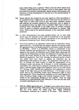 - 2,-
taken before filing such a petition? What is the law which allows such
a petition, please discuss the evolution of law in this r~gard. How will
you make your petition maintainable, please answer this question with
reference to recent development in case law as to the maintainability of
such a petition.
3(a). Please indicate the remedy for any suit, appeal or other proceeding to
be transferred from a High Court or other Civil Court in one State to a
High Court or other Civil Court in any other State. Similarly, please
also indicate the suitable remedy for any particular case or appeal to
be transferred from one High Court to another High Court or from a
Criminal Court subordinate to one High Court to another Criminal
Court of equal or superior jurisdiction subordinate to another High
Court. What could be the grounds germane to the abovesaid transfer
.petitions?
3(b). In what circumstances the cases pending before one or more High
Courts and the Supreme Court could be transferred to the Supreme
Court. Please indication the relevant provisions of law including the
provisions of Supreme Court Rules in this regard.
4. One of the parties to an agreement, which has an arbitration clause,
approaches you. He states that the dispute between the parties under
the agreement was to be fmally resolved by Arbitrators under the Rules
of UNCITRAL. Article 5 of UNCITRAL relates to composition of the
Arbitral Tribunal and provides that if the parties have not previously
agreed to the number of Arbitrators, and if within fIfteen days after the
receipt by the Respondent of notice for arbitration the parties had not
agreed that there should be only one Arbitrator, three Arbitrators
should be appointed. One X Inc. through its advocate served a notice
and called upon your client to appoint an Arbitrator but no
appointment was made by our client. An application was made by X
Inc. to Hon'ble the Chief Justice of India for appointment of an
Arbitrator under sub-section (6) of Section 11 of the Arbitration and
Conciliation Act, 1996 and as a nominee of Hon'ble the Chief Justice of
India, a learned Single Judge of the Supreme Court, by an order dated
31st January, 2006, allowed the application and appointed a retired
Judge of the High Court as the Sole Arbitrator. It is brought to your
notice that as per UNCITRAL model, three Arbitrators ought to have
been appointed. What remedies are available to your client against the
order of learned Single Judge of the Hon'ble Supreme 'Court? What
would be the appropriate pleading in this regard? State the legal
position as to maintainability with reference to case law and also draft
a suitable pleading for your client.
5.RMI Ltd. (RMIL) approaches you. It brings to your notice tha~ it has an
agreement with ITE Ltd (ITEL).ITEL has a lease of the land situatedai-------
Plot No. F-32, Sector 55, Noida from New Okhla Industrial
Development Authority for a period of 90 years. ITEL wanted to
 