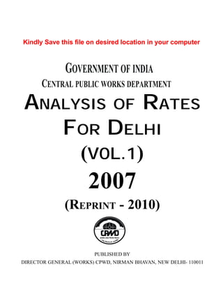 Kindly Save this file on desired location in your computer




ANALYSIS OF RATES
   FOR DELHI
                    (V0L.1)
                       2007
              (REPRINT - 2010)


                         PUBLISHED BY
DIRECTOR GENERAL (WORKS) CPWD, NIRMAN BHAVAN, NEW DELHI- 110011
 