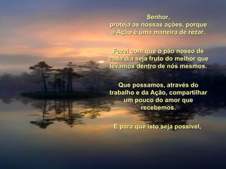 Senhor,Senhor,
proteja as nossas ações, porqueproteja as nossas ações, porque
a Ação é uma maneira de rezar.a Ação é uma maneira de rezar.
Fazei com que o pão nosso deFazei com que o pão nosso de
cada dia seja fruto do melhor quecada dia seja fruto do melhor que
levamos dentro de nós mesmos.levamos dentro de nós mesmos.
Que possamos, através doQue possamos, através do
trabalho e da Ação, compartilhartrabalho e da Ação, compartilhar
um pouco do amor queum pouco do amor que
recebemos.recebemos.
E para que isto seja possível,E para que isto seja possível,
 