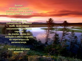 Senhor,Senhor,
proteja os nossosproteja os nossos
sonhos, porque o Sonhosonhos, porque o Sonho
é uma maneira de rezar.é uma maneira de rezar.
Fazei com que,Fazei com que,
independente de nossaindependente de nossa
idade ou de nossaidade ou de nossa
circunstância, sejamoscircunstância, sejamos
capazescapazes
de manter acesa node manter acesa no
coração a chama sagradacoração a chama sagrada
da esperança e dada esperança e da
perseverança.perseverança.
E para que isto sejaE para que isto seja
possível,possível,
 