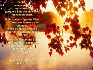 Senhor,Senhor,
dai-nos sempredai-nos sempre
entusiasmo,entusiasmo,
porque o Entusiasmo é umaporque o Entusiasmo é uma
maneira de rezar.maneira de rezar.
É ele que nos liga aos CéusÉ ele que nos liga aos Céus
e à Terra, aos homens e àse à Terra, aos homens e às
crianças,crianças,
e nos diz que o desejo ée nos diz que o desejo é
importante e merece nossoimportante e merece nosso
esforço.esforço.
É ele que nos afirma queÉ ele que nos afirma que
tudo é possível, desde quetudo é possível, desde que
estejamos totalmenteestejamos totalmente
comprometidoscomprometidos
com o que fazemos.com o que fazemos.
E para que isto sejaE para que isto seja
possível,possível,
 