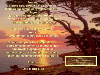 Senhor,Senhor,
proteja-nos, porque a Vida é a únicaproteja-nos, porque a Vida é a única
maneira que temos para manifestar o Teumaneira que temos para manifestar o Teu
milagre.milagre.
Que a terra continue transformando aQue a terra continue transformando a
semente em trigo, que nós continuemossemente em trigo, que nós continuemos
transmutando o trigo em pão.transmutando o trigo em pão.
E isto só é possível se tivermosE isto só é possível se tivermos
AmorAmor
- portanto, nunca nos deixe em solidão.- portanto, nunca nos deixe em solidão.
Dai-nos sempre a Tua companhia, e aDai-nos sempre a Tua companhia, e a
companhia de homens e mulheres quecompanhia de homens e mulheres que
têm dúvidas, agem, sonham, setêm dúvidas, agem, sonham, se
entusiasmam, e vivem como se cada diaentusiasmam, e vivem como se cada dia
fosse totalmente dedicado à Tua glória.fosse totalmente dedicado à Tua glória.
Amém.Amém.
PAULO COELHOPAULO COELHO
Música :Música :
Lorie Line - miss saigonLorie Line - miss saigon
Montagem :Montagem :
maricarusocunha@terra.com.brmaricarusocunha@terra.com.br
 