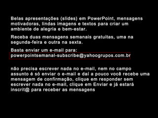 Belas apresentações (slides) em PowerPoint, mensagens
motivadoras, lindas imagens e textos para criar um
ambiente de alegria e bem-estar.
Receba duas mensagens semanais gratuitas, uma na
segunda-feira e outra na sexta.
Basta enviar um e-mail para:
powerpointsemanal-subscribe@yahoogrupos.com.br
não precisa escrever nada no e-mail, nem no campo
assunto é só enviar o e-mail e daí a pouco você recebe uma
mensagem de confirmação, clique em responder sem
escrever nada no e-mail, clique em Enviar e já estará
inscrit@ para receber as mensagens.
 