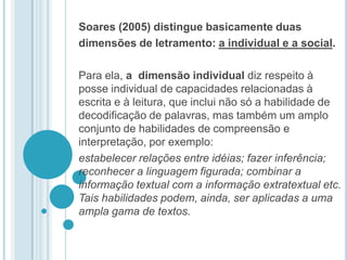 Soares (2005) distingue basicamente duas dimensões de letramento: a individual e a social. Para ela, a  dimensão individual diz respeito à posse individual de capacidades relacionadas à escrita e à leitura, que inclui não só a habilidade de decodificação de palavras, mas também um amplo conjunto de habilidades de compreensão e interpretação, por exemplo: estabelecer relações entre idéias; fazer inferência;  reconhecer a linguagem figurada; combinar a informação textual com a informação extratextual etc. Tais habilidades podem, ainda, ser aplicadas a uma ampla gama de textos. 