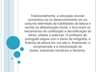 Tradicionalmente, a educação escolar concentrou-se no desenvolvimento de um conjunto delimitado de habilidades de leitura e escrita na alfabetização inicial, o foco eram os mecanismos de codificação e decodificação de letras, sílabas e palavras. O professor de português seguia com o treino de ortografia, a fluência da leitura em voz alta e, finalmente, a compreensão e a interpretação de textos, sobretudo narrativos e literários. 
