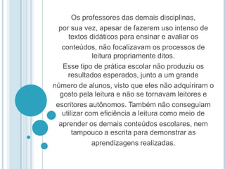 Os professores das demais disciplinas, por sua vez, apesar de fazerem uso intenso de textos didáticos para ensinar e avaliar os conteúdos, não focalizavam os processos de leitura propriamente ditos. Esse tipo de prática escolar não produziu os resultados esperados, junto a um grande número de alunos, visto que eles não adquiriram o gosto pela leitura e não se tornavam leitores e escritores autônomos. Também não conseguiam utilizar com eficiência a leitura como meio de aprender os demais conteúdos escolares, nem tampouco a escrita para demonstrar as aprendizagens realizadas. 