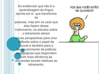 Ao evidenciar que não é a aprendizagem da língua escrita em si  que transforma as pessoas, mas sim os usos que elas fazem desse instrumento, os estudos sobre o letramento abrem novas perspectivas para uma reflexão sobre o papel da escola e também para o desenvolvimento de práticas pedagógicas que respondam com mais eficiência às  demandas sociais relativas ao letramento. 