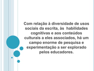 Com relação à diversidade de usos sociais da escrita, às  habilidades cognitivas e aos conteúdos culturais a eles associados, há um campo enorme de pesquisa e experimentação a ser explorado pelos educadores. 