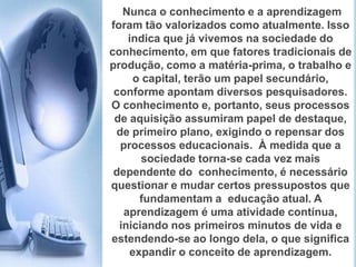  Nunca o conhecimento e a aprendizagem foram tão valorizados como atualmente. Isso indica que já vivemos na sociedade do conhecimento, em que fatores tradicionais de produção, como a matéria-prima, o trabalho e o capital, terão um papel secundário, conforme apontam diversos pesquisadores. O conhecimento e, portanto, seus processos de aquisição assumiram papel de destaque, de primeiro plano, exigindo o repensar dos processos educacionais.  À medida que a sociedade torna-se cada vez mais dependente do  conhecimento, é necessário questionar e mudar certos pressupostos que  fundamentam a  educação atual. A aprendizagem é uma atividade contínua, iniciando nos primeiros minutos de vida e estendendo-se ao longo dela, o que significa expandir o conceito de aprendizagem. 