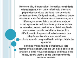 Hoje em dia, é impossível investigar oralidade e letramento, sem uma referência direta ao papel dessas duas práticas na sociedade contemporânea. De igual modo, já não se pode observar  satisfatoriamente as semelhanças e diferenças entre  fala e escrita ou seja, o contraponto formal das duas práticas acima nomeadas, sem considerar a distribuição de seus usos na vida cotidiana. Assim ﬁca difícil, senão impossível, o tratamento das relações entre elas, centrando-se exclusivamente na questão do código. Mais do que umasimples mudança de perspectiva, isto representa a construção de um novo objeto de análise, e uma nova concepção de língua e de texto, agora vistos como um conjunto de práticas sociais. 