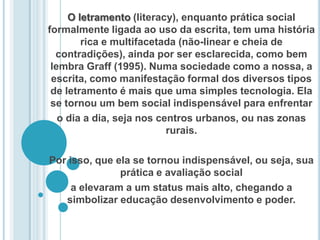 O letramento (literacy), enquanto prática social formalmente ligada ao uso da escrita, tem uma história rica e multifacetada (não-linear e cheia de contradições), ainda por ser esclarecida, como bem lembra Graff (1995). Numa sociedade como a nossa, a escrita, como manifestação formal dos diversos tipos de letramento é mais que uma simples tecnologia. Ela se tornou um bem social indispensável para enfrentaro dia a dia, seja nos centros urbanos, ou nas zonas rurais. Por isso, que ela se tornou indispensável, ou seja, sua prática e avaliação sociala elevaram a um status mais alto, chegando a simbolizar educação desenvolvimento e poder.