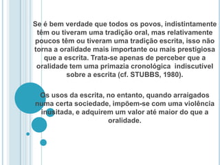 Se é bem verdade que todos os povos, indistintamente têm ou tiveram uma tradição oral, mas relativamente poucos têm ou tiveram uma tradição escrita, isso não torna a oralidade mais importante ou mais prestigiosa que a escrita. Trata-se apenas de perceber que a oralidade tem uma primazia cronológica  indiscutível sobre a escrita (cf. STUBBS, 1980). Os usos da escrita, no entanto, quando arraigados numa certa sociedade, impõem-se com uma violência inusitada, e adquirem um valor até maior do que a oralidade.