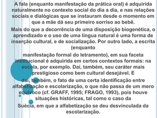 A fala (enquanto manifestação da prática oral) é adquirida naturalmente no contexto social do dia a dia, e nas relações sociais e dialógicas que se instauram desde o momento em que a mãe dá seu primeiro sorriso ao bebê. Mais do que a decorrência de uma disposição biogenética, o aprendizado e o uso de uma língua natural é uma forma de inserção cultural, e de socialização. Por outro lado, a escrita (enquanto manifestação formal do letramento), em sua faceta institucional é adquirida em certos contextos formais: na escola, por exemplo. Daí, também, seu caráter mais prestigioso como bem cultural desejável. Edaí, também, o fato de uma certa identiﬁcação entre alfabetização e escolarização, o que não passa de um mero equívoco (cf. GRAFF, 1995; FRAGO, 1993), pois houve situações históricas, tal como o caso da Suécia, em que a alfabetização se deu desvinculada da escolarização.