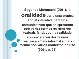 Segundo Marcuschi (2001),  a oralidade seria uma prática social interativa para fins comunicativos que se apresenta sob várias formas ou gêneros textuais fundados na realidade sonora: ela vai desde uma realização mais informal a mais formal nos vários contextos de uso (2001, p. 21).