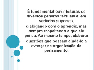 É fundamental ouvir leituras de diversos gêneros textuais e  em variados suportes, dialogando com o aprendiz, mas sempre respeitando o que ele pensa. Ao mesmo tempo, elaborar questões que possam ajudá-lo a avançar na organização do pensamento. 