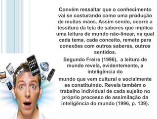 Convém ressaltar que o conhecimento vai se costurando como uma produção de muitas mãos. Assim sendo, ocorre a tessitura da teia de saberes que implica uma leitura de mundo não-linear, na qual cada tema, cada conceito, remete para conexões com outros saberes, outros sentidos.  Segundo Freire (1996),  a leitura de mundo revela, evidentemente, a inteligência do mundo que vem cultural e socialmente se constituindo. Revela também o  trabalho individual de cada sujeito no próprio processo de assimilação da inteligência do mundo (1996, p. 139). 