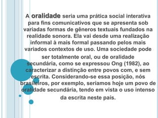 A oralidade seria uma prática social interativa para ﬁns comunicativos que se apresenta sob variadas formas de gêneros textuais fundados na realidade sonora. Ela vai desde uma realização informal à mais formal passando pelos mais variados contextos de uso. Uma sociedade podeser totalmente oral, ou de oralidade secundária, como se expressou Ong (1982), ao caracterizar a distinção entre povos com, e sem escrita. Considerando-se essa posição, nós brasileiros, por exemplo, seríamos hoje um povo de oralidade secundária, tendo em vista o uso intensoda escrita neste país.
